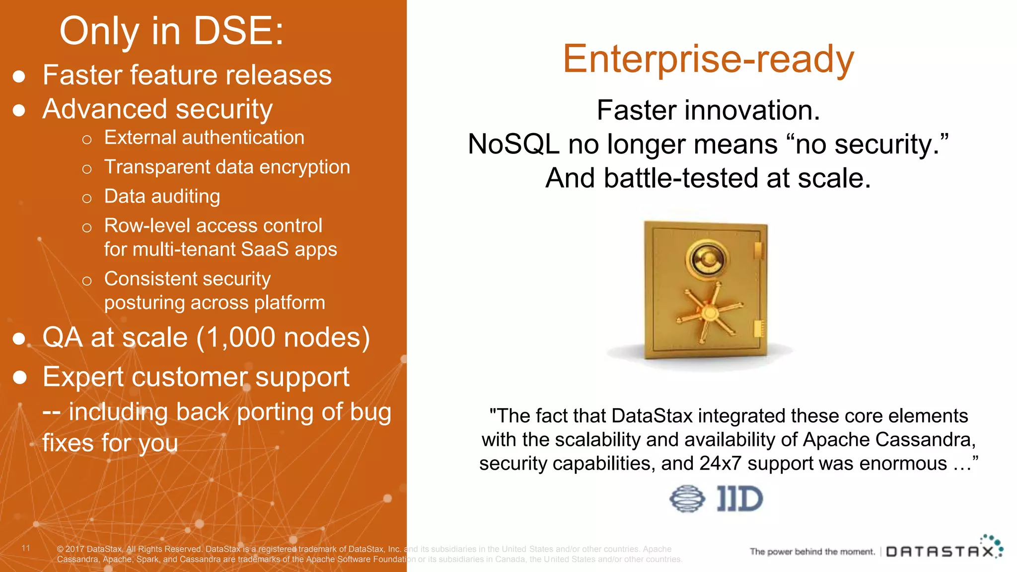 ● Faster feature releases ● Advanced security o External authentication o Transparent data encryption o Data auditing o Row-level access control for multi-tenant SaaS apps o Consistent security posturing across platform ● QA at scale (1,000 nodes) ● Expert customer support -- including back porting of bug fixes for you 11 Enterprise-ready "The fact that DataStax integrated these core elements with the scalability and availability of Apache Cassandra, security capabilities, and 24x7 support was enormous …” Faster innovation. NoSQL no longer means “no security.” And battle-tested at scale. Only in DSE: © 2017 DataStax, All Rights Reserved. DataStax is a registered trademark of DataStax, Inc. and its subsidiaries in the United States and/or other countries. Apache Cassandra, Apache, Spark, and Cassandra are trademarks of the Apache Software Foundation or its subsidiaries in Canada, the United States and/or other countries. 