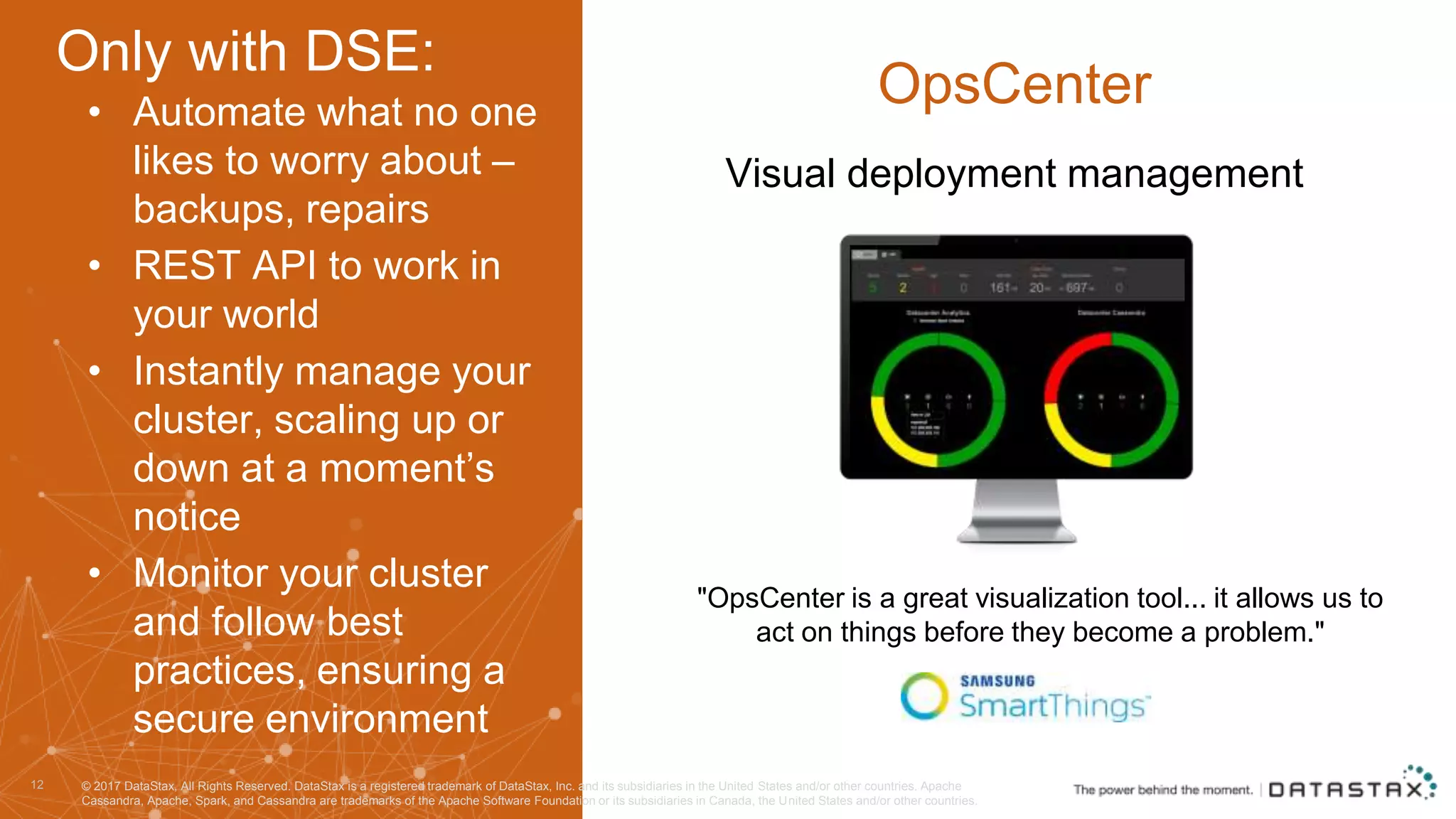 • Automate what no one likes to worry about – backups, repairs • REST API to work in your world • Instantly manage your cluster, scaling up or down at a moment’s notice • Monitor your cluster and follow best practices, ensuring a secure environment 12 OpsCenter "OpsCenter is a great visualization tool... it allows us to act on things before they become a problem." Visual deployment management © 2017 DataStax, All Rights Reserved. DataStax is a registered trademark of DataStax, Inc. and its subsidiaries in the United States and/or other countries. Apache Cassandra, Apache, Spark, and Cassandra are trademarks of the Apache Software Foundation or its subsidiaries in Canada, the United States and/or other countries. Only with DSE: 