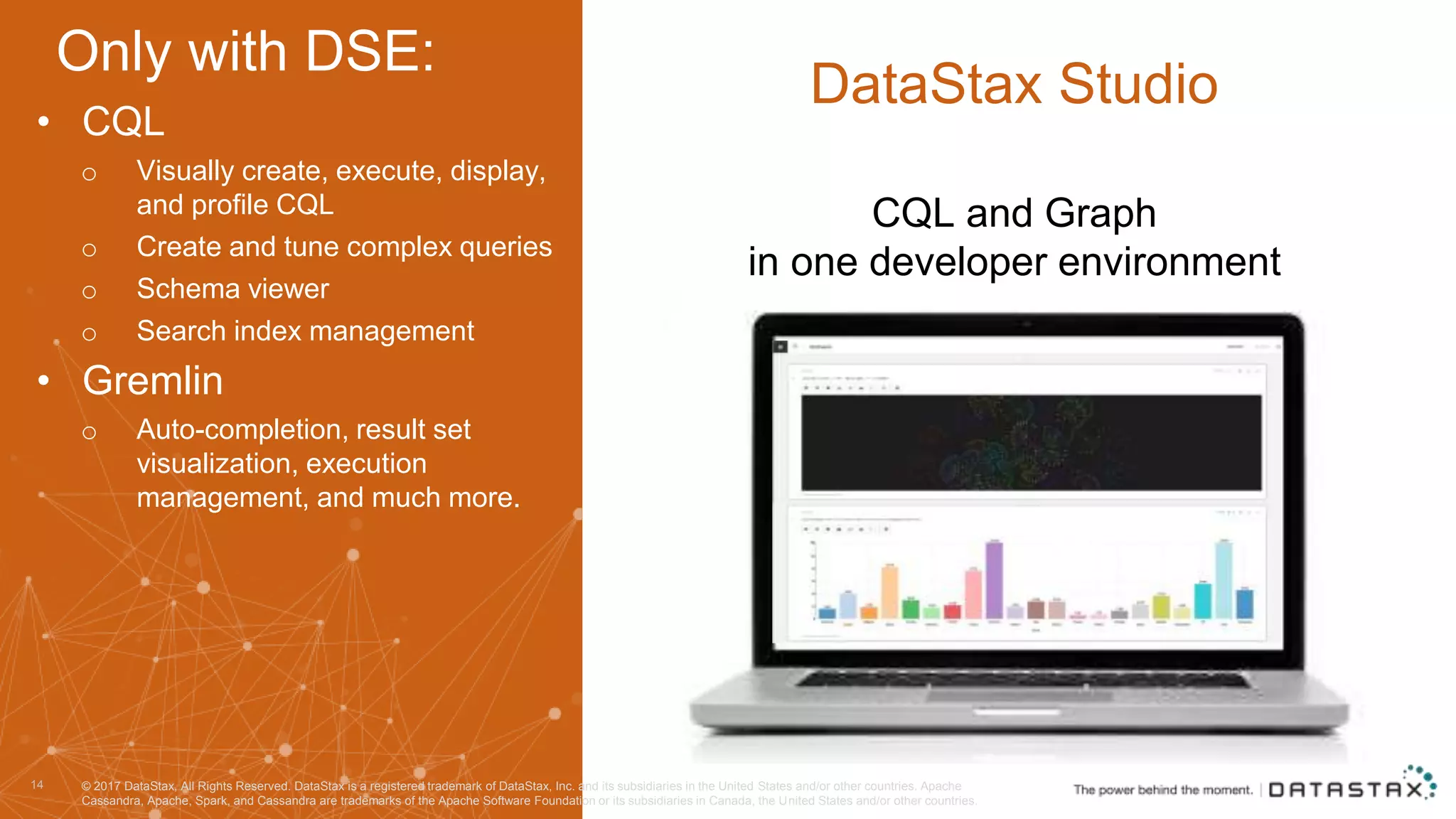 CQL and Graph in one developer environment 14 DataStax Studio • CQL o Visually create, execute, display, and profile CQL o Create and tune complex queries o Schema viewer o Search index management • Gremlin o Auto-completion, result set visualization, execution management, and much more. © 2017 DataStax, All Rights Reserved. DataStax is a registered trademark of DataStax, Inc. and its subsidiaries in the United States and/or other countries. Apache Cassandra, Apache, Spark, and Cassandra are trademarks of the Apache Software Foundation or its subsidiaries in Canada, the United States and/or other countries. Only with DSE: 