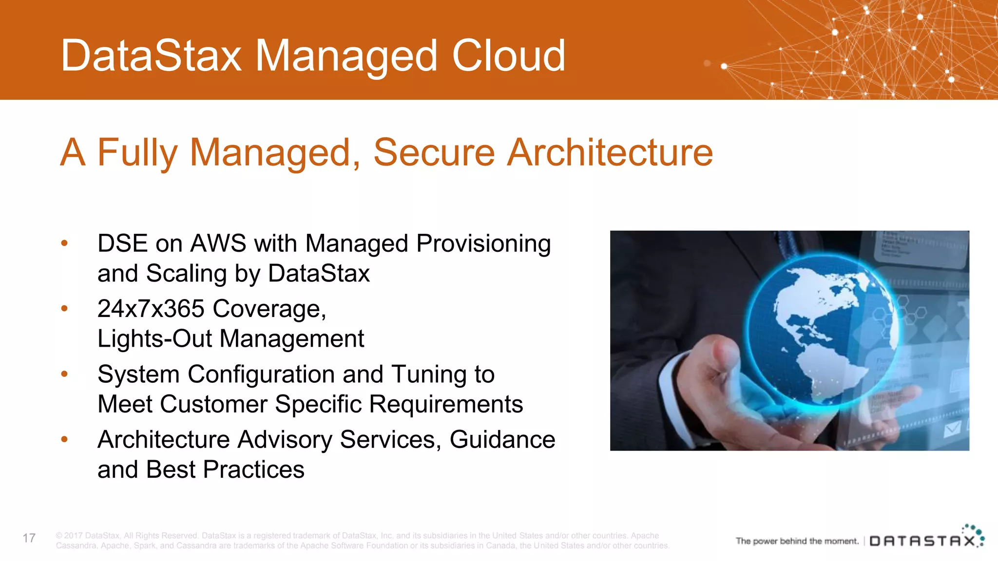 DataStax Managed Cloud • DSE on AWS with Managed Provisioning and Scaling by DataStax • 24x7x365 Coverage, Lights-Out Management • System Configuration and Tuning to Meet Customer Specific Requirements • Architecture Advisory Services, Guidance and Best Practices A Fully Managed, Secure Architecture 17 © 2017 DataStax, All Rights Reserved. DataStax is a registered trademark of DataStax, Inc. and its subsidiaries in the United States and/or other countries. Apache Cassandra, Apache, Spark, and Cassandra are trademarks of the Apache Software Foundation or its subsidiaries in Canada, the United States and/or other countries. 