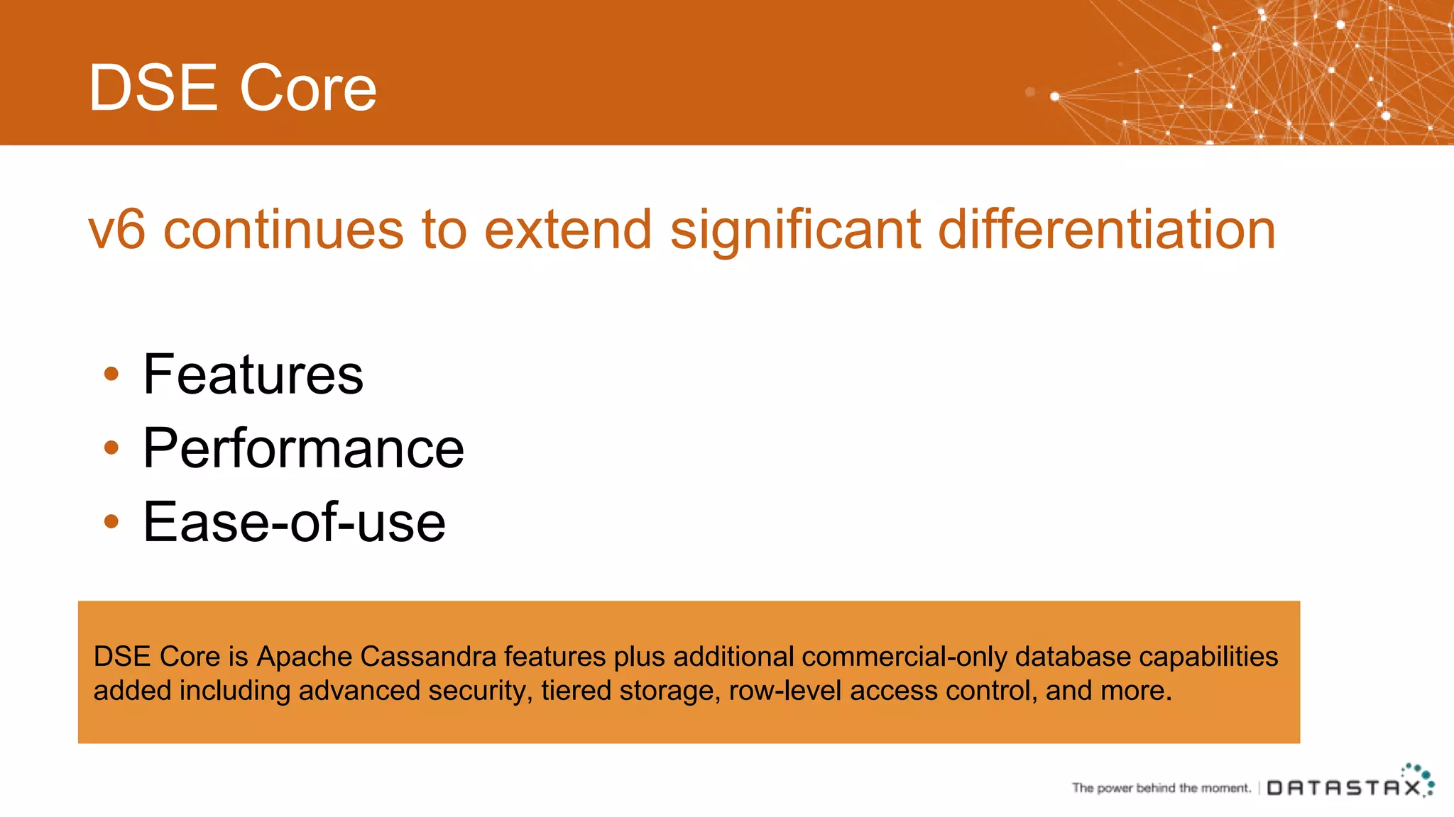 DSE Core • Features • Performance • Ease-of-use v6 continues to extend significant differentiation DSE Core is Apache Cassandra features plus additional commercial-only database capabilities added including advanced security, tiered storage, row-level access control, and more. 