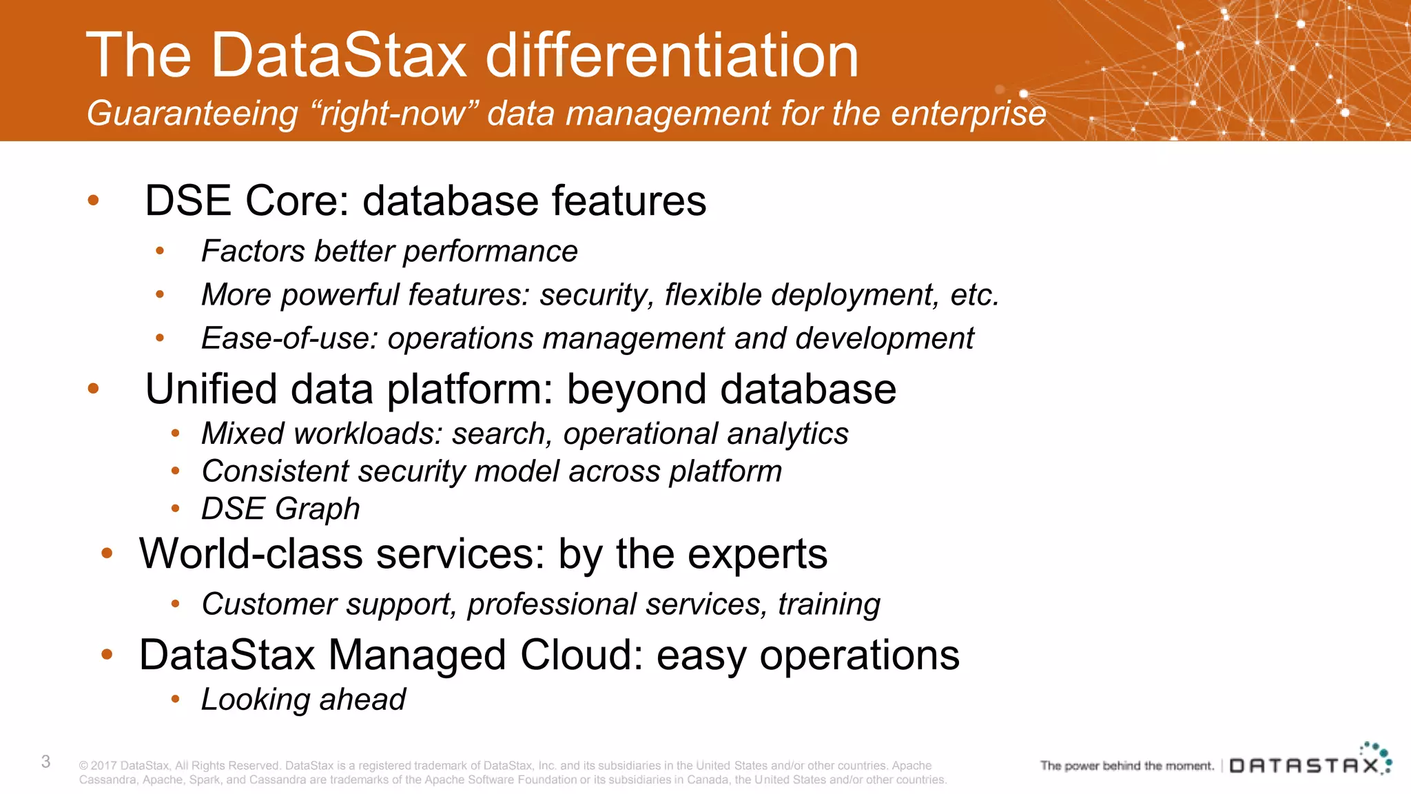 The DataStax differentiation Guaranteeing “right-now” data management for the enterprise • DSE Core: database features • Factors better performance • More powerful features: security, flexible deployment, etc. • Ease-of-use: operations management and development • Unified data platform: beyond database • Mixed workloads: search, operational analytics • Consistent security model across platform • DSE Graph • World-class services: by the experts • Customer support, professional services, training • DataStax Managed Cloud: easy operations • Looking ahead 3 © 2017 DataStax, All Rights Reserved. DataStax is a registered trademark of DataStax, Inc. and its subsidiaries in the United States and/or other countries. Apache Cassandra, Apache, Spark, and Cassandra are trademarks of the Apache Software Foundation or its subsidiaries in Canada, the United States and/or other countries. 