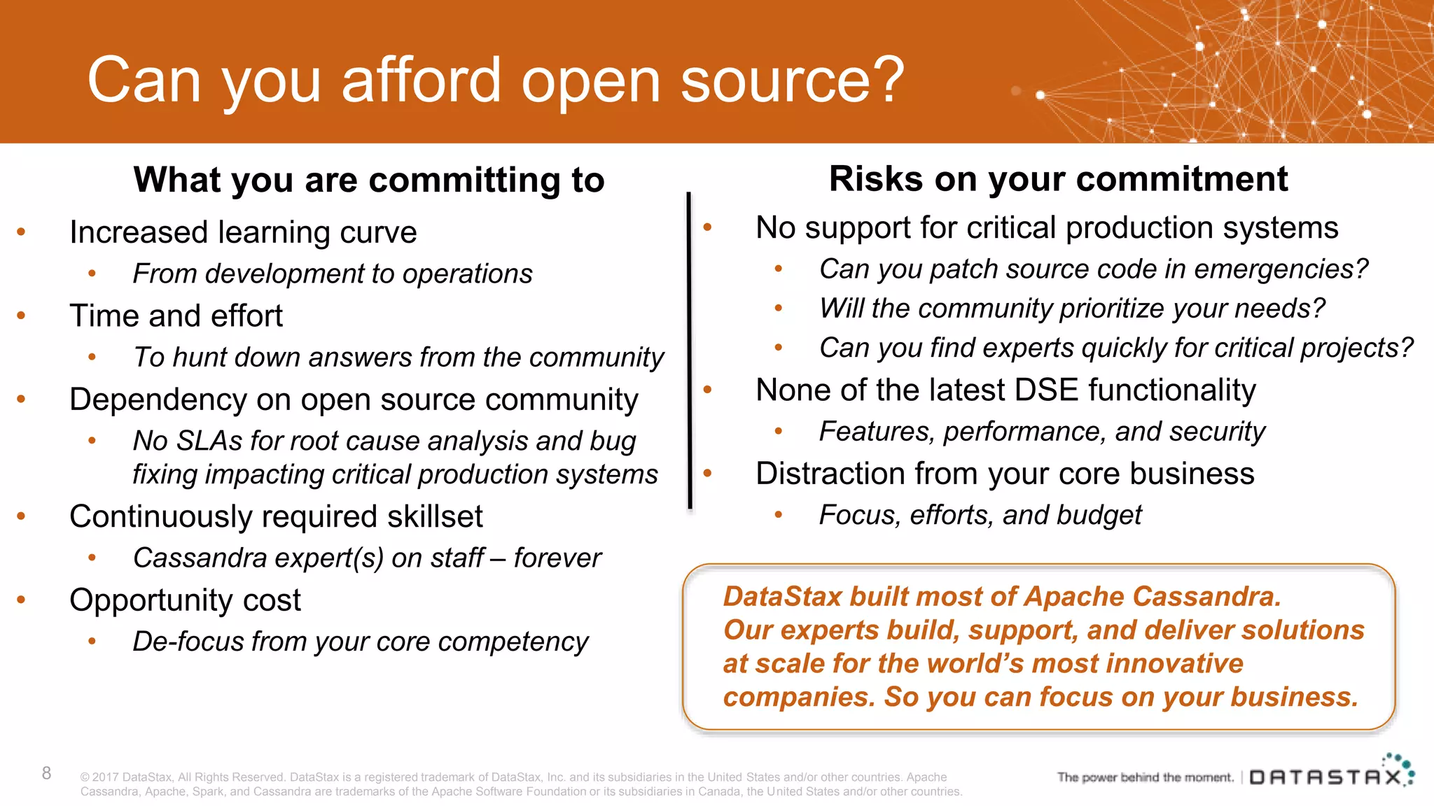 Can you afford open source? • Increased learning curve • From development to operations • Time and effort • To hunt down answers from the community • Dependency on open source community • No SLAs for root cause analysis and bug fixing impacting critical production systems • Continuously required skillset • Cassandra expert(s) on staff – forever • Opportunity cost • De-focus from your core competency 8 DataStax built most of Apache Cassandra. Our experts build, support, and deliver solutions at scale for the world’s most innovative companies. So you can focus on your business. © 2017 DataStax, All Rights Reserved. DataStax is a registered trademark of DataStax, Inc. and its subsidiaries in the United States and/or other countries. Apache Cassandra, Apache, Spark, and Cassandra are trademarks of the Apache Software Foundation or its subsidiaries in Canada, the United States and/or other countries. • No support for critical production systems • Can you patch source code in emergencies? • Will the community prioritize your needs? • Can you find experts quickly for critical projects? • None of the latest DSE functionality • Features, performance, and security • Distraction from your core business • Focus, efforts, and budget What you are committing to Risks on your commitment 