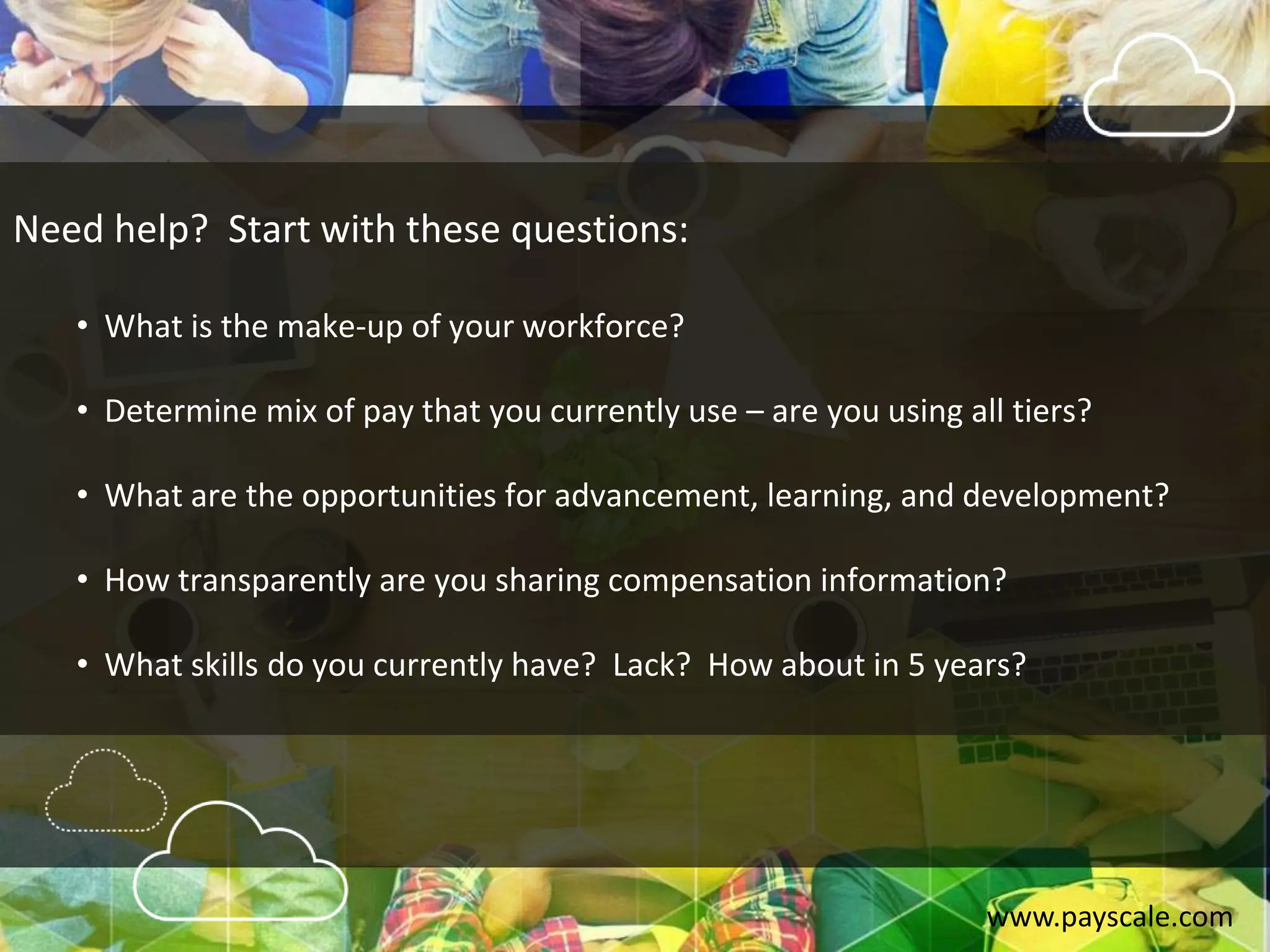 www.payscale.com
Need help? Start with these questions:
• What is the make-up of your workforce?
• Determine mix of pay that you currently use – are you using all tiers?
• What are the opportunities for advancement, learning, and development?
• How transparently are you sharing compensation information?
• What skills do you currently have? Lack? How about in 5 years?
 