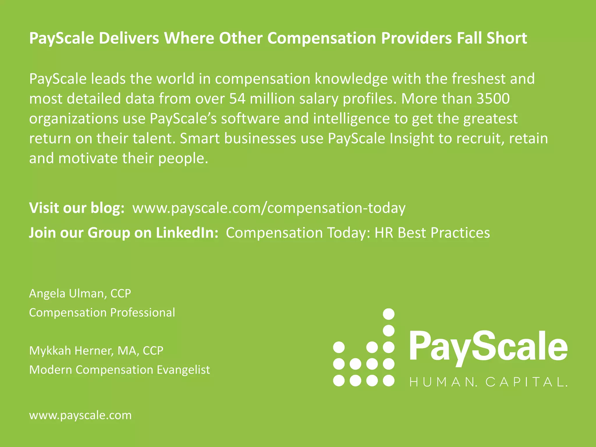 PayScale Delivers Where Other Compensation Providers Fall Short
PayScale leads the world in compensation knowledge with the freshest and
most detailed data from over 54 million salary profiles. More than 3500
organizations use PayScale’s software and intelligence to get the greatest
return on their talent. Smart businesses use PayScale Insight to recruit, retain
and motivate their people.
Visit our blog: www.payscale.com/compensation-today
Join our Group on LinkedIn: Compensation Today: HR Best Practices
Angela Ulman, CCP
Compensation Professional
Mykkah Herner, MA, CCP
Modern Compensation Evangelist
www.payscale.com
 