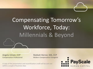 Compensating Tomorrow’s
Workforce, Today:
Millennials & Beyond
Mykkah Herner, MA, CCP
Modern Compensation Evangelist
Angela Ulman, CCP
Compensation Professional
A copy of the presentation and recertification credit will be sent out
within a couple of business days
 