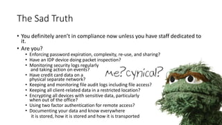 The Sad Truth
• You definitely aren’t in compliance now unless you have staff dedicated to
it.
• Are you?
• Enforcing password expiration, complexity, re-use, and sharing?
• Have an IDP device doing packet inspection?
• Monitoring security logs regularly
and taking action on events?
• Have credit card data on a
physical separate network?
• Keeping and monitoring file audit logs including file access?
• Keeping all client-related data in a restricted location?
• Encrypting all devices with sensitive data, particularly
when out of the office?
• Using two factor authentication for remote access?
• Documenting your data and know everywhere
it is stored, how it is stored and how it is transported
 