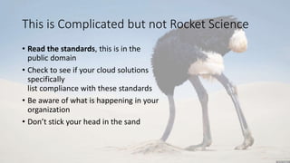 This is Complicated but not Rocket Science
• Read the standards, this is in the
public domain
• Check to see if your cloud solutions
specifically
list compliance with these standards
• Be aware of what is happening in your
organization
• Don’t stick your head in the sand
 