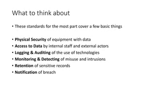 What to think about
• These standards for the most part cover a few basic things
• Physical Security of equipment with data
• Access to Data by internal staff and external actors
• Logging & Auditing of the use of technologies
• Monitoring & Detecting of misuse and intrusions
• Retention of sensitive records
• Notification of breach
 