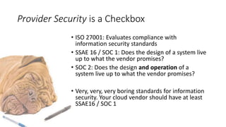 Provider Security is a Checkbox
• ISO 27001: Evaluates compliance with
information security standards
• SSAE 16 / SOC 1: Does the design of a system live
up to what the vendor promises?
• SOC 2: Does the design and operation of a
system live up to what the vendor promises?
• Very, very, very boring standards for information
security. Your cloud vendor should have at least
SSAE16 / SOC 1
 