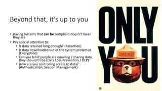 Beyond that, it’s up to you
• Having systems that can be compliant doesn’t mean
they are
• Pay special attention to:
• Is data retained long enough? (Retention)
• Is data downloaded out of the system protected
(Encryption)
• Can you tell if people are emailing / sharing data
they shouldn’t be (Data Loss Prevention / DLP)
• How are you controlling access to data?
(Authentication, Session Management)
 