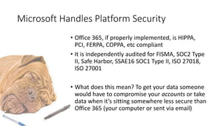 Microsoft Handles Platform Security
• Office 365, if properly implemented, is HIPPA,
PCI, FERPA, COPPA, etc compliant
• It is independently audited for FISMA, SOC2 Type
II, Safe Harbor, SSAE16 SOC1 Type II, ISO 27018,
ISO 27001
• What does this mean? To get your data someone
would have to compromise your accounts or take
data when it’s sitting somewhere less secure than
Office 365 (your computer or sent via email)
 