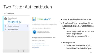 23
Two-Factor Authentication
• Free if enabled user-by-user.
• Purchase Enterprise Mobility +
Security E3 ($1.65/user/month)
to:
• Enforce automatically across your
entire organization
• White-list your main offices
• Annoyances:
• Works best with Office 2016
• Doesn’t work with ActiveSync
 