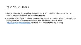 26
Train Your Users
• Have an acceptable use policy that outlines what is considered sensitive data and
how to properly handle it (email is not secure)
• Subscribe to a 3rd party training and Phishing simulator service to find out who is silly
enough to hand over their credentials and force them to learn more
(https://www.knowbe4.com/ has been recommended by my clients)
 