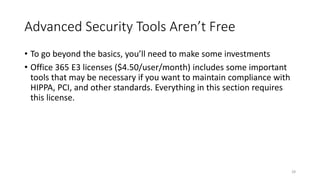 Advanced Security Tools Aren’t Free
• To go beyond the basics, you’ll need to make some investments
• Office 365 E3 licenses ($4.50/user/month) includes some important
tools that may be necessary if you want to maintain compliance with
HIPPA, PCI, and other standards. Everything in this section requires
this license.
28
 