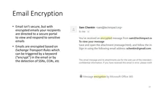Email Encryption
• Email isn’t secure, but with
encrypted emails your recipients
are directed to a secure portal
to view and respond to sensitive
emails
• Emails are encrypted based on
Exchange Transport Rules which
can be triggered by a keyword
(“encrypt”) in the email or by
the detection of SSNs, CC#s, etc
29
 