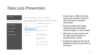 Data Loss Prevention
• Create rules in Office 365 that
span email and files to look for
common kinds of sensitive
information
• Prevent content from being
shared/emailed externally,
notify managers, or lock it down
• Will work on new content and
on items that have been in
SharePoint for a while
• Enabled through the Security &
Compliance portal if you have an
E3 license
30
 