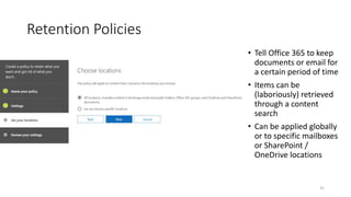 Retention Policies
• Tell Office 365 to keep
documents or email for
a certain period of time
• Items can be
(laboriously) retrieved
through a content
search
• Can be applied globally
or to specific mailboxes
or SharePoint /
OneDrive locations
31
 