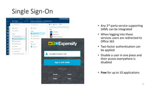 33
Single Sign-On
• Any 3rd party service supporting
SAML can be integrated
• When logging into these
services users are redirected to
Office 365
• Two-factor authentication can
be applied
• Disable a user in one place and
their access everywhere is
disabled
• Free for up to 10 applications
 