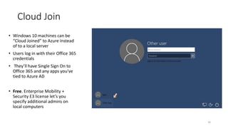 34
• Windows 10 machines can be
“Cloud Joined” to Azure instead
of to a local server
• Users log in with their Office 365
credentials
• They’ll have Single Sign On to
Office 365 and any apps you’ve
tied to Azure AD
• Free. Enterprise Mobility +
Security E3 license let’s you
specify additional admins on
local computers
Cloud Join
 