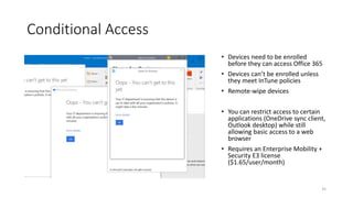 Conditional Access
• Devices need to be enrolled
before they can access Office 365
• Devices can’t be enrolled unless
they meet InTune policies
• Remote-wipe devices
• You can restrict access to certain
applications (OneDrive sync client,
Outlook desktop) while still
allowing basic access to a web
browser
• Requires an Enterprise Mobility +
Security E3 license
($1.65/user/month)
35
 