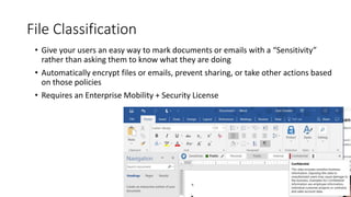 36
File Classification
• Give your users an easy way to mark documents or emails with a “Sensitivity”
rather than asking them to know what they are doing
• Automatically encrypt files or emails, prevent sharing, or take other actions based
on those policies
• Requires an Enterprise Mobility + Security License
 