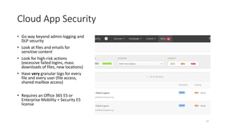 37
Cloud App Security
• Go way beyond admin logging and
DLP security
• Look at files and emails for
sensitive content
• Look for high-risk actions
(excessive failed logins, mass
downloads of files, new locations)
• Have very granular logs for every
file and every user (file access,
shared mailbox access)
• Requires an Office 365 E5 or
Enterprise Mobility + Security E5
license
 