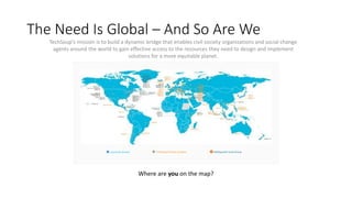 The Need Is Global – And So Are We
TechSoup’s mission is to build a dynamic bridge that enables civil society organizations and social change
agents around the world to gain effective access to the resources they need to design and implement
solutions for a more equitable planet.
Countries Served TechSoup Partner Location NetSquared Local Group
Where are you on the map?
 