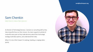 DIRECTOR OF CONSULTING SERVICES
Sam Chenkin
As Director of Technology Services, I oversee our consulting staff as they
help nonprofits focus on their mission. Our team supports hundreds of
nonprofits every year as they make decisions about their technology
strategy, build data systems, and understand their data.
When I’m not at Tech Impact I’m cooking, traveling, or singing rather
poorly.
sam@techimpact.org
 