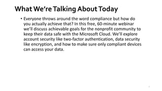 What We’reTalking AboutToday
• Everyone throws around the word compliance but how do
you actually achieve that? In this free, 60-minute webinar
we’ll discuss achievable goals for the nonprofit community to
keep their data safe with the Microsoft Cloud. We’ll explore
account security like two-factor authentication, data security
like encryption, and how to make sure only compliant devices
can access your data.
7
 