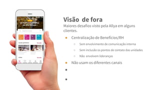 Visão de fora
Maiores desafios visto pela Allya em alguns
clientes.
● Centralização de Benefícios/RH
○ Sem envolvimento de comunicação interna
○ Sem inclusão os pontos de contato das unidades
○ Não envolvem lideranças
● Não usam os diferentes canais
●
●
 