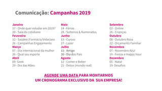 Comunicação: Campanhas 2019
AGENDE UMA DATA PARA MONTARMOS
UM CRONOGRAMA EXCLUSIVO DA SUA EMPRESA!
Janeiro
17 - Onde quer estudar em 2019?
29 - Saia do cotidiano
Fevereiro
12 - Saúdeo (Farmácia/Vidaclass
26 - Campanhas Engajamento
Março
07 - Dia internacional da mulher
26 - Qual seu esporte
Abril
09- Geek
29 - Dia das Mães
Maio
14 - Férias
28 - Solteiros & Namorados
Junho
13 - Cursos
27 - Lazer
Julho
11- Amigo
30 - Dia dos Pais
Agosto
12 - Comer e Beber
22 - Detox (mundo real)
Setembro
03 - Online
26 - Crianças
Outubro
08 - Outubro Rosa
22 - Orçamento Familiar
Novembro
07 - Novembro Azul
19 - Festas e Happy hour
Dezembro
05 - Natal
19- Desafios
 
