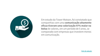 Em estudo da Tower Watson, foi constatado que
companhias com uma comunicação altamente
eficaz tiveram uma valorização 47% maior na
bolsa de valores, em um período de 5 anos, se
comparado com empresas que investem menos
em comunicação.
link do estudo
 