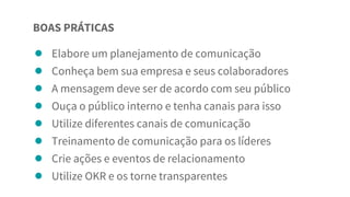 ● Elabore um planejamento de comunicação
● Conheça bem sua empresa e seus colaboradores
● A mensagem deve ser de acordo com seu público
● Ouça o público interno e tenha canais para isso
● Utilize diferentes canais de comunicação
● Treinamento de comunicação para os líderes
● Crie ações e eventos de relacionamento
● Utilize OKR e os torne transparentes
BOAS PRÁTICAS
 