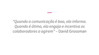 “Quando a comunicação é boa, ela informa.
Quando é ótima, ela engaja e incentiva os
colaboradores a agirem” – David Grossman
 