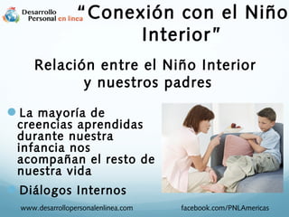 La mayoría de
creencias aprendidas
durante nuestra
infancia nos
acompañan el resto de
nuestra vida
Diálogos Internos
Relación entre el Niño Interior
y nuestros padres
www.desarrollopersonalenlinea.com facebook.com/PNLAmericas
“Conexión con el Niño
Interior”
 