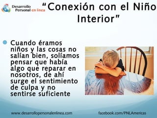  Cuando éramos
niños y las cosas no
salían bien, solíamos
pensar que había
algo que reparar en
nosotros, de ahí
surge el sentimiento
de culpa y no
sentirse suficiente
www.desarrollopersonalenlinea.com facebook.com/PNLAmericas
“Conexión con el Niño
Interior”
 