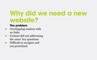Why did we need a new
website?
•
•
•

The problem
Overlapping content with
no links
Content did not addressing
the users’ key questions
Difficult to navigate and
not prioritized

 