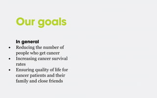 Our goals
•
•
•

In general
Reducing the number of
people who get cancer
Increasing cancer survival
rates
Ensuring quality of life for
cancer patients and their
family and close friends

 