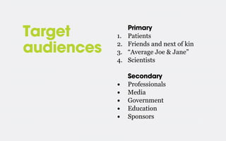Target
audiences

1.
2.
3.
4.

Primary
Patients
Friends and next of kin
“Average Joe & Jane”
Scientists

•
•
•
•
•

Secondary
Professionals
Media
Government
Education
Sponsors

 