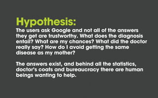 Hypothesis:

The users ask Google and not all of the answers
they get are trustworthy. What does the diagnosis
entail? What are my chances? What did the doctor
really say? How do I avoid getting the same
disease as my mother?
The answers exist, and behind all the statistics,
doctor’s coats and bureaucracy there are human
beings wanting to help.

 