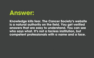Answer:
Knowledge kills fear. The Cancer Society’s website
is a natural authority on the field. You get verified
answers that are easy to understand. You can see
who says what. It’s not a facless institution, but
competent professionals with a name and a face.

 