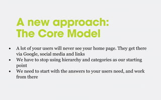 A new approach:
The Core Model
•
•
•

A lot of your users will never see your home page. They get there
via Google, social media and links
We have to stop using hierarchy and categories as our starting
point
We need to start with the answers to your users need, and work
from there

 