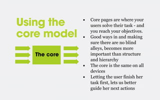 Using the
core model

•
•

The core

•
•

Core pages are where your
users solve their task - and
you reach your objectives.
Good ways in and making
sure there are no blind
alleys, becomes more
important than structure
and hierarchy
The core is the same on all
devices
Letting the user finish her
task first, lets us better
guide her next actions

 