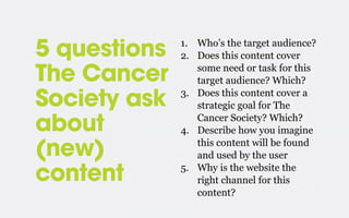 5 questions
The Cancer
Society ask
about
(new)
content

1. Who’s the target audience?
2. Does this content cover
some need or task for this
target audience? Which?
3. Does this content cover a
strategic goal for The
Cancer Society? Which?
4. Describe how you imagine
this content will be found
and used by the user
5. Why is the website the
right channel for this
content?

 