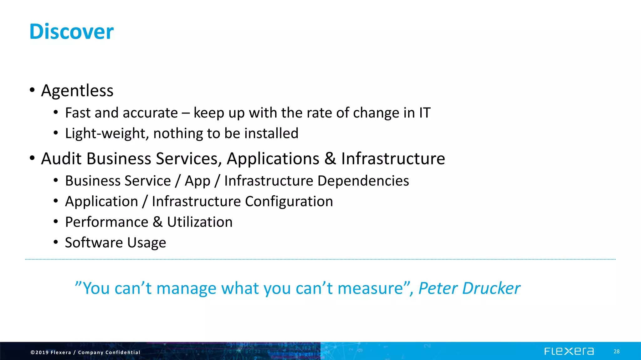 ©2019 Flexera / Company Confidential 28
Discover
• Agentless
• Fast and accurate – keep up with the rate of change in IT
• Light-weight, nothing to be installed
• Audit Business Services, Applications & Infrastructure
• Business Service / App / Infrastructure Dependencies
• Application / Infrastructure Configuration
• Performance & Utilization
• Software Usage
”You can’t manage what you can’t measure”, Peter Drucker
 