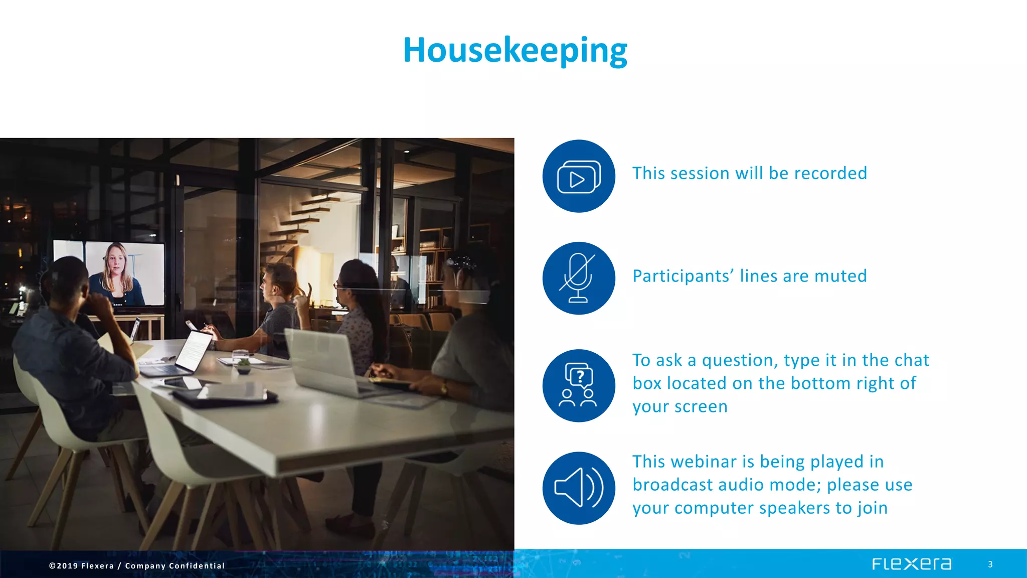 ©2019 Flexera / Company Confidential 3
Housekeeping
This session will be recorded
Participants’ lines are muted
To ask a question, type it in the chat
box located on the bottom right of
your screen
This webinar is being played in
broadcast audio mode; please use
your computer speakers to join
 