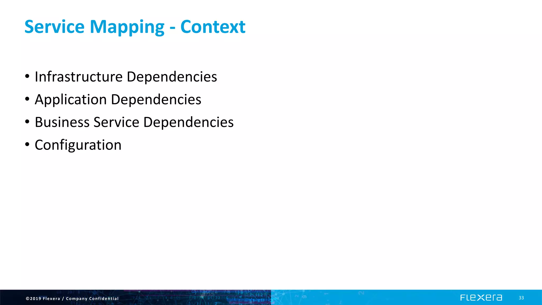 ©2019 Flexera / Company Confidential 33
Service Mapping - Context
• Infrastructure Dependencies
• Application Dependencies
• Business Service Dependencies
• Configuration
 