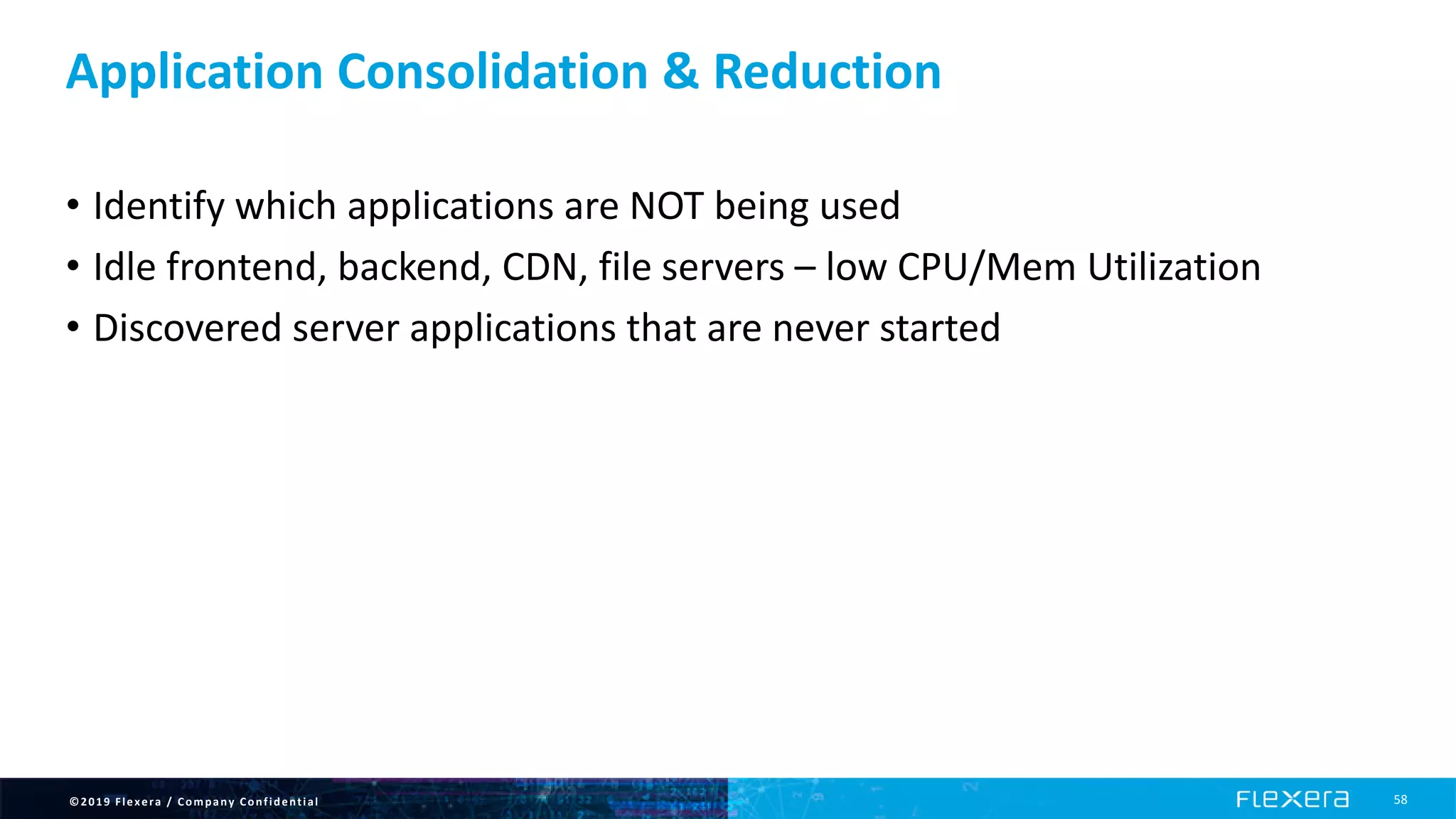 ©2019 Flexera / Company Confidential 58
Application Consolidation & Reduction
• Identify which applications are NOT being used
• Idle frontend, backend, CDN, file servers – low CPU/Mem Utilization
• Discovered server applications that are never started
 