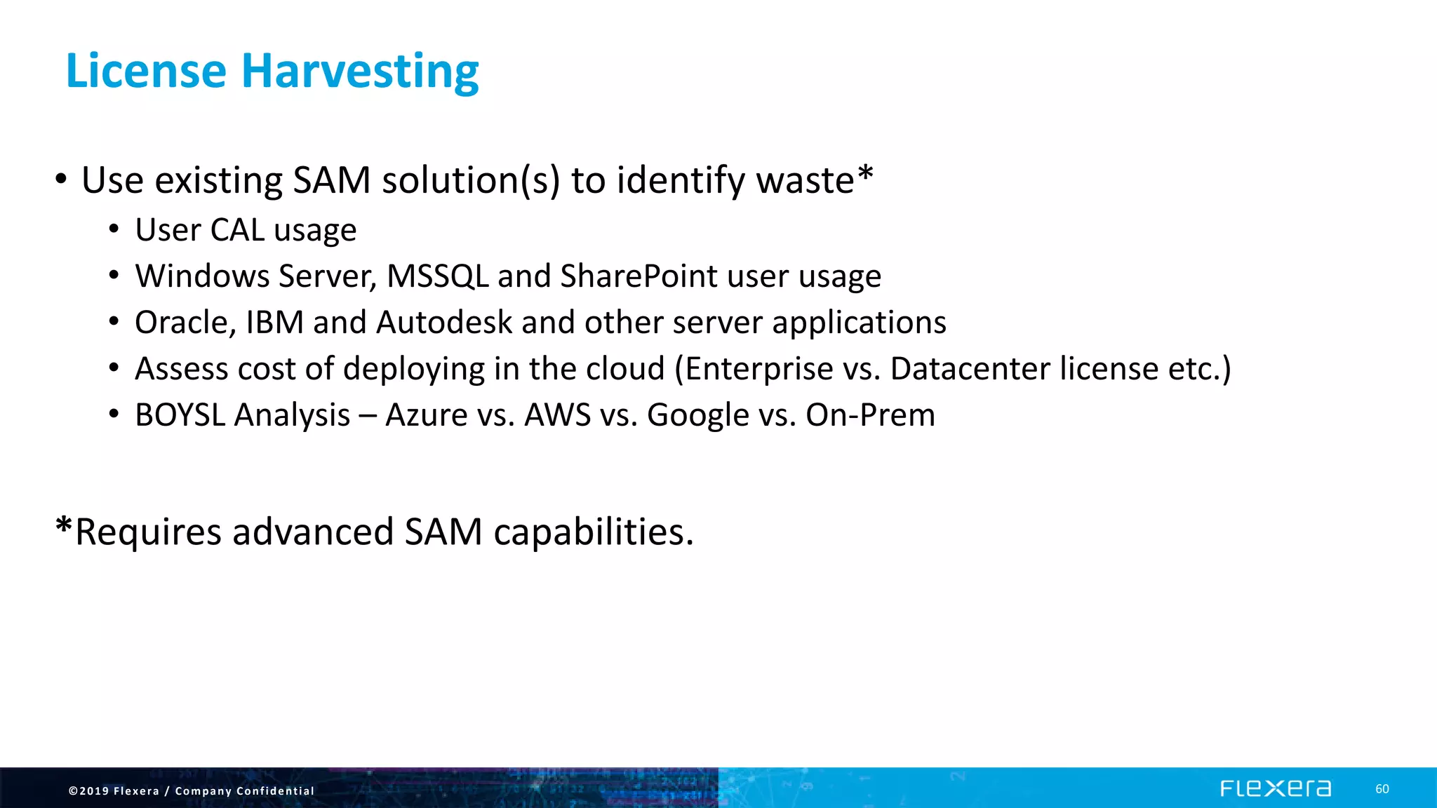 ©2019 Flexera / Company Confidential 60
License Harvesting
• Use existing SAM solution(s) to identify waste*
• User CAL usage
• Windows Server, MSSQL and SharePoint user usage
• Oracle, IBM and Autodesk and other server applications
• Assess cost of deploying in the cloud (Enterprise vs. Datacenter license etc.)
• BOYSL Analysis – Azure vs. AWS vs. Google vs. On-Prem
*Requires advanced SAM capabilities.
 